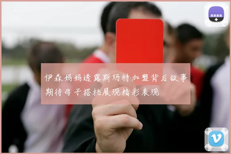伊森妈妈透露斯玛特加盟背后故事期待母子搭档展现精彩表现
