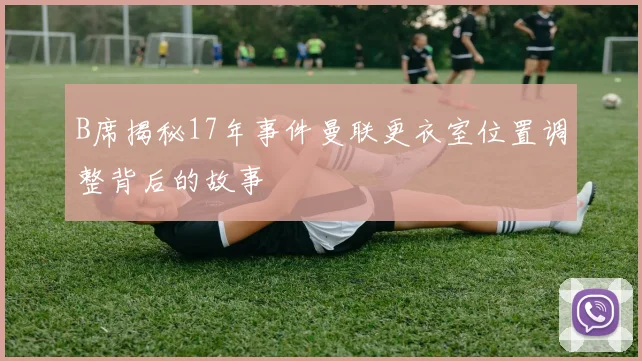 B席揭秘17年事件曼联更衣室位置调整背后的故事