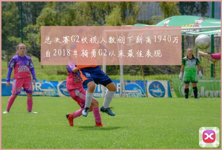 总决赛G2收视人数创下新高1940万自2018年骑勇G2以来最佳表现
