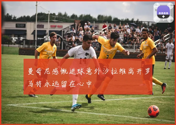 曼奇尼感慨进球意外沙拉维离开罗马将永远留在心中