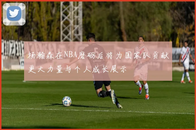 杨瀚森在NBA磨砺后将为国家队贡献更大力量与个人成长展示