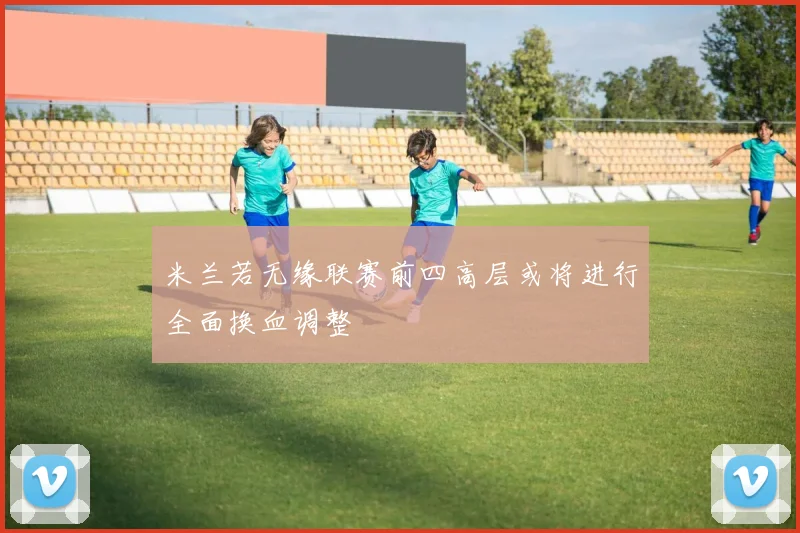 米兰若无缘联赛前四高层或将进行全面换血调整