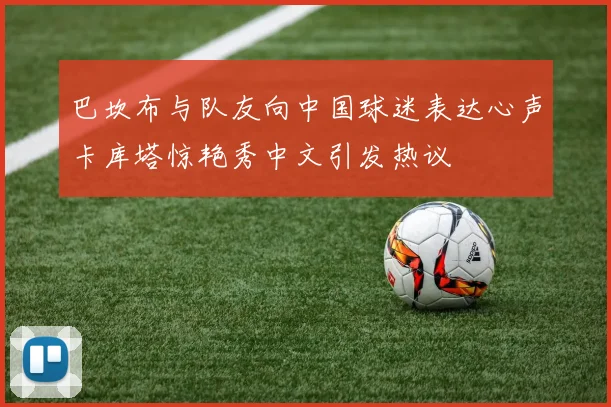 巴坎布与队友向中国球迷表达心声卡库塔惊艳秀中文引发热议