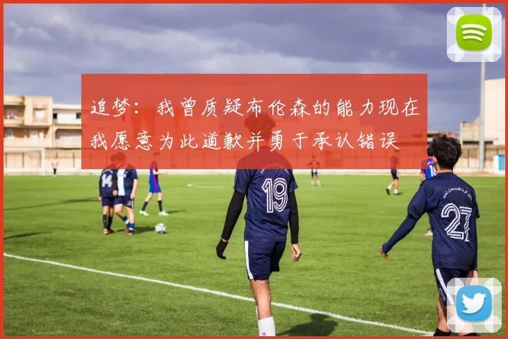 追梦：我曾质疑布伦森的能力现在我愿意为此道歉并勇于承认错误
