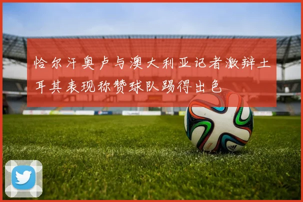 恰尔汗奥卢与澳大利亚记者激辩土耳其表现称赞球队踢得出色