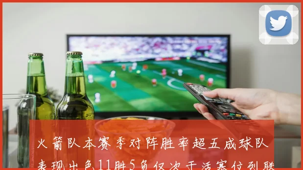 火箭队本赛季对阵胜率超五成球队表现出色11胜5负仅次于活塞位列联盟第二