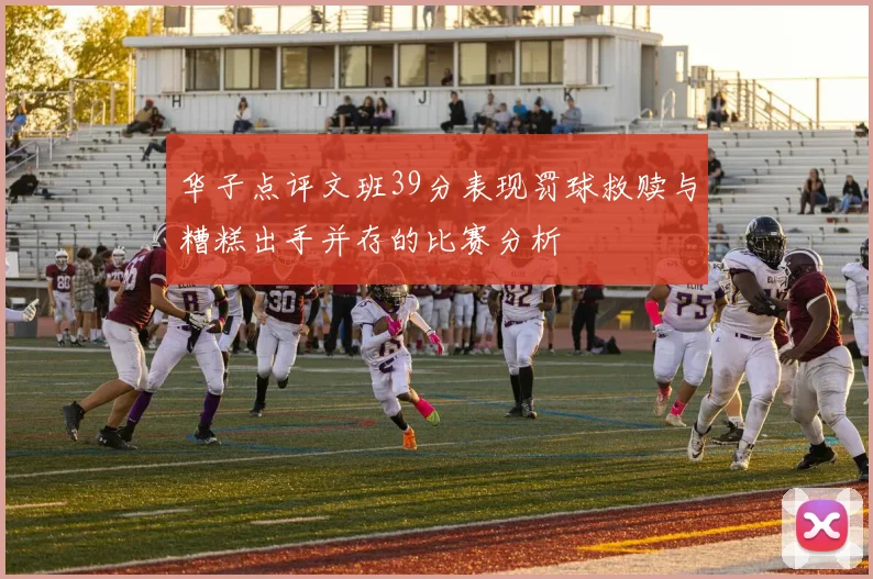 华子点评文班39分表现罚球救赎与糟糕出手并存的比赛分析