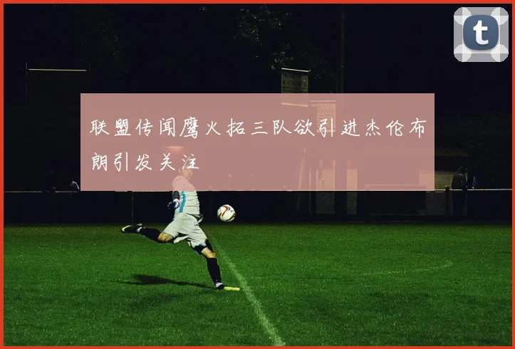 联盟传闻鹰火拓三队欲引进杰伦布朗引发关注