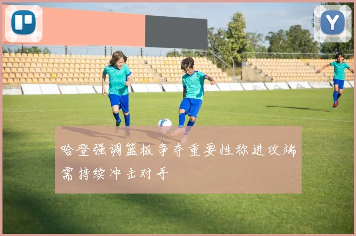哈登强调篮板争夺重要性称进攻端需持续冲击对手