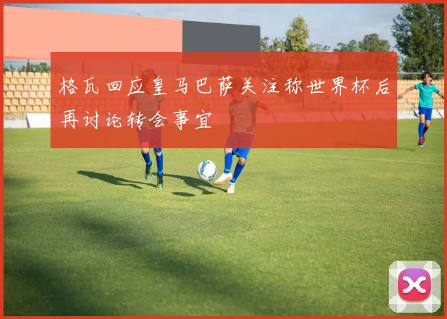 格瓦回应皇马巴萨关注称世界杯后再讨论转会事宜