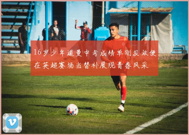 16岁少年道曼中考成绩单刚发放便在英超赛场当替补展现青春风采