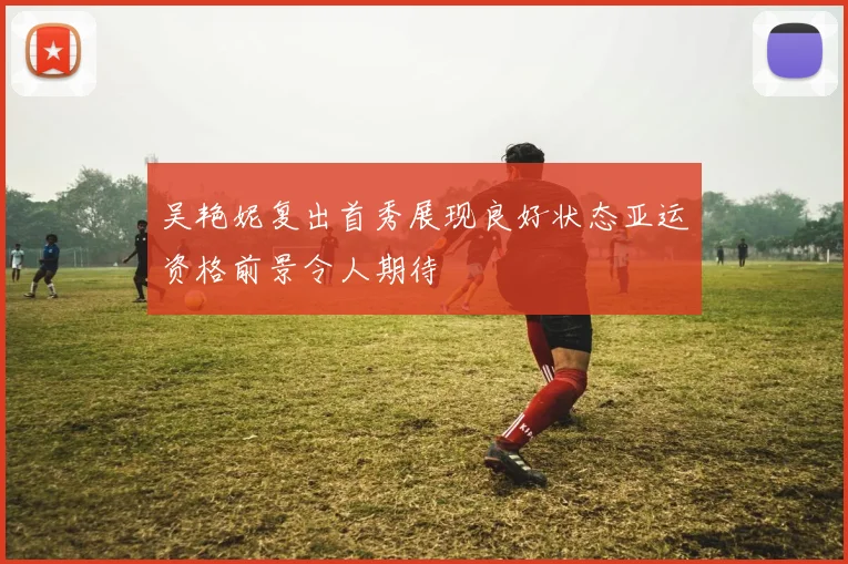 吴艳妮复出首秀展现良好状态亚运资格前景令人期待