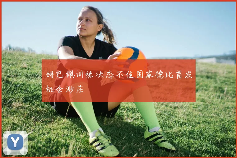 姆巴佩训练状态不佳国家德比首发机会渺茫
