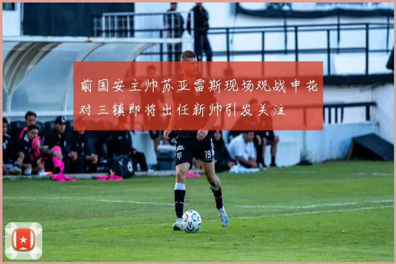前国安主帅苏亚雷斯现场观战申花对三镇即将出任新帅引发关注