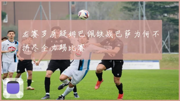 龙赛罗质疑姆巴佩缺战巴萨为何不拼尽全力踢比赛