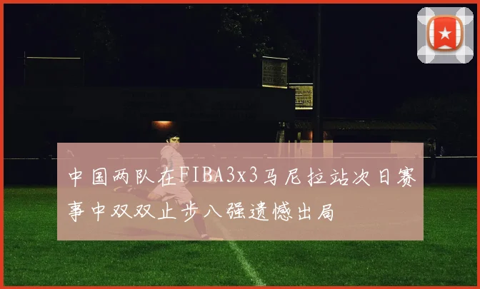 中国两队在FIBA3x3马尼拉站次日赛事中双双止步八强遗憾出局