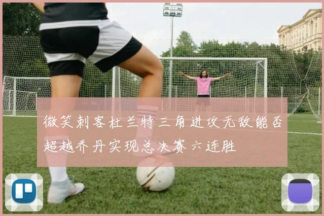 微笑刺客杜兰特三角进攻无敌能否超越乔丹实现总决赛六连胜