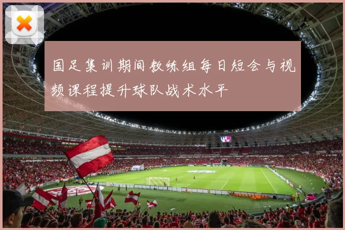国足集训期间教练组每日短会与视频课程提升球队战术水平